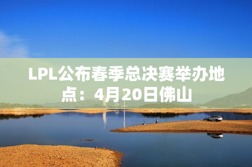LPL公布春季总决赛举办地点：4月20日佛山