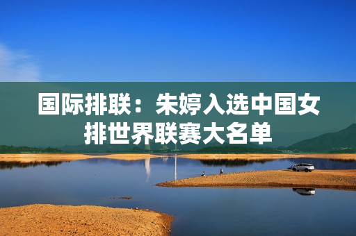 国际排联：朱婷入选中国女排世界联赛大名单