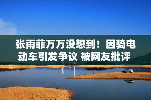 张雨菲万万没想到！因骑电动车引发争议 被网友批评 甚至登上央视