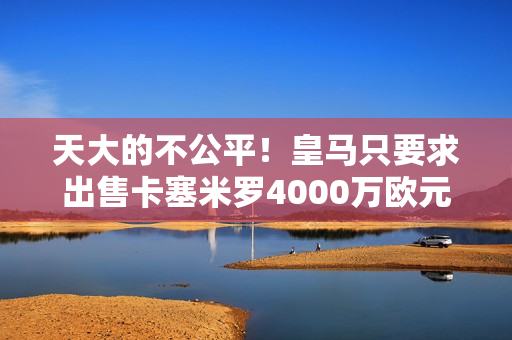 天大的不公平！皇马只要求出售卡塞米罗4000万欧元 曼联首次报价7000万！