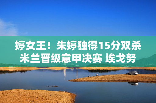 婷女王！朱婷独得15分双杀米兰晋级意甲决赛 埃戈努当背景板拿下18分