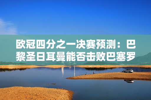 欧冠四分之一决赛预测：巴黎圣日耳曼能否击败巴塞罗那？