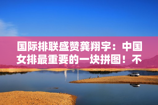国际排联盛赞龚翔宇：中国女排最重要的一块拼图！不可替代的勤奋典范