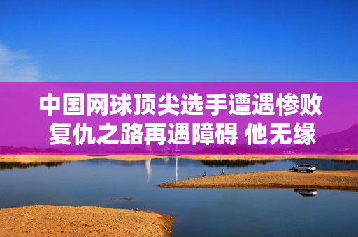 中国网球顶尖选手遭遇惨败 复仇之路再遇障碍 他无缘16强：卫冕冠军的又一次失败
