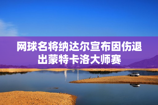 网球名将纳达尔宣布因伤退出蒙特卡洛大师赛