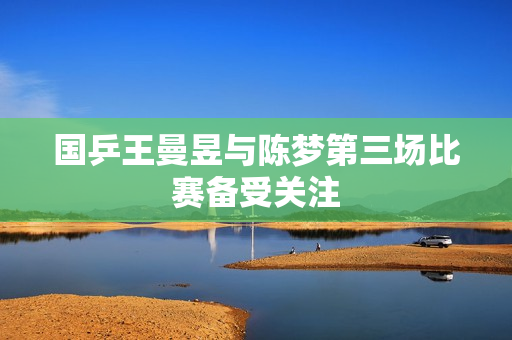 国乒王曼昱与陈梦第三场比赛备受关注