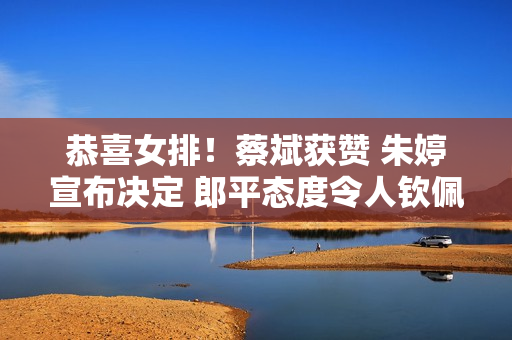 恭喜女排！蔡斌获赞 朱婷宣布决定 郎平态度令人钦佩！