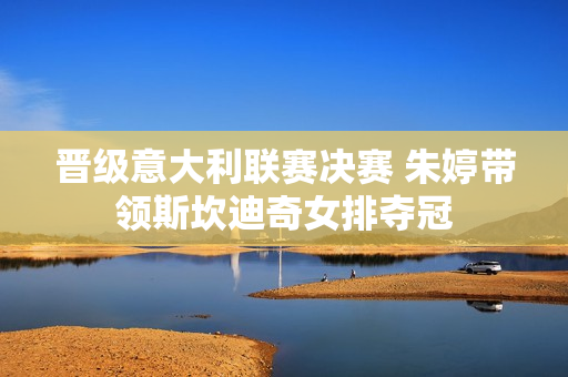 晋级意大利联赛决赛 朱婷带领斯坎迪奇女排夺冠
