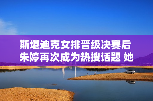 斯堪迪克女排晋级决赛后 朱婷再次成为热搜话题 她又回到巅峰了