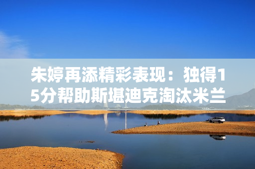 朱婷再添精彩表现：独得15分帮助斯堪迪克淘汰米兰首次晋级决赛