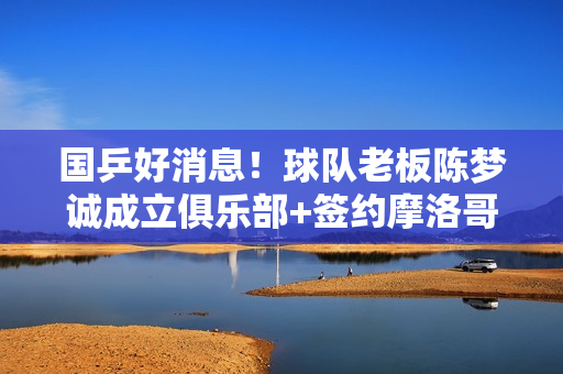 国乒好消息！球队老板陈梦诚成立俱乐部+签约摩洛哥国手+进军乒超