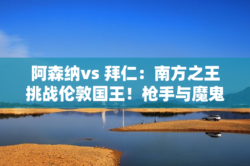 阿森纳vs 拜仁：南方之王挑战伦敦国王！枪手与魔鬼主场保持平局取胜！