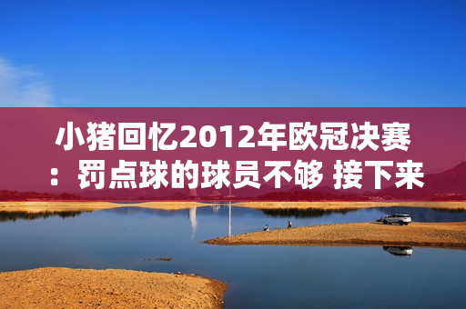 小猪回忆2012年欧冠决赛：罚点球的球员不够 接下来的赛季给了我们动力