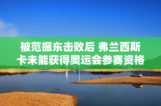 被范振东击败后 弗兰西斯卡未能获得奥运会参赛资格 早田希娜强敌止步32强