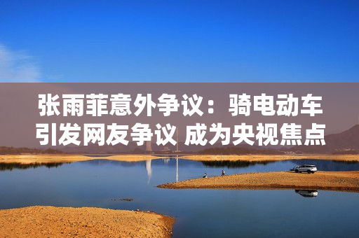 张雨菲意外争议：骑电动车引发网友争议 成为央视焦点