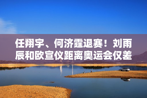 任翔宇、何济霆退赛！刘雨辰和欧宣仪距离奥运会仅差1场胜利 国羽三巨头实力强劲