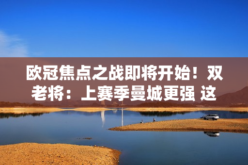 欧冠焦点之战即将开始！双老将：上赛季曼城更强 这次看好皇马