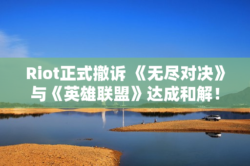 Riot正式撤诉 《无尽对决》与《英雄联盟》达成和解！