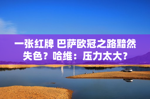 一张红牌 巴萨欧冠之路黯然失色？哈维：压力太大？