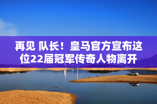 再见 队长！皇马官方宣布这位22届冠军传奇人物离开球队  23年过去了 粉丝们泪流满面