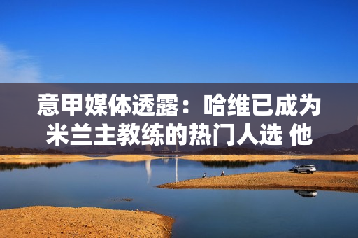 意甲媒体透露：哈维已成为米兰主教练的热门人选 他是米兰主教练的候选人之一
