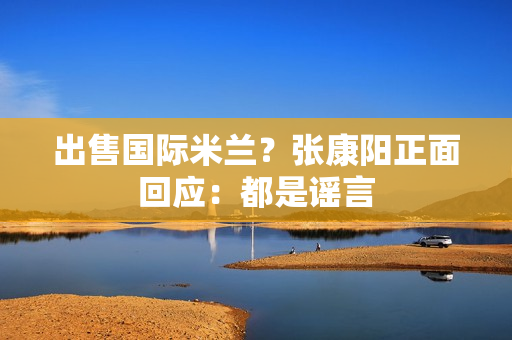 出售国际米兰？张康阳正面回应：都是谣言