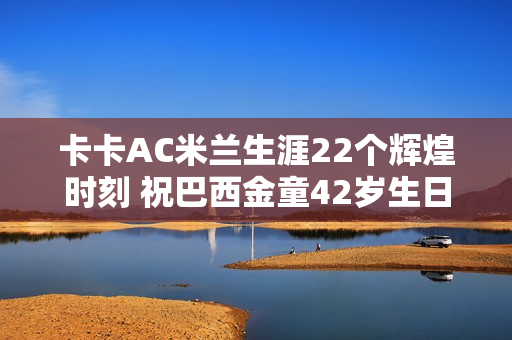卡卡AC米兰生涯22个辉煌时刻 祝巴西金童42岁生日快乐