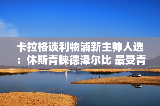 卡拉格谈利物浦新主帅人选：休斯青睐德泽尔比 最受青睐