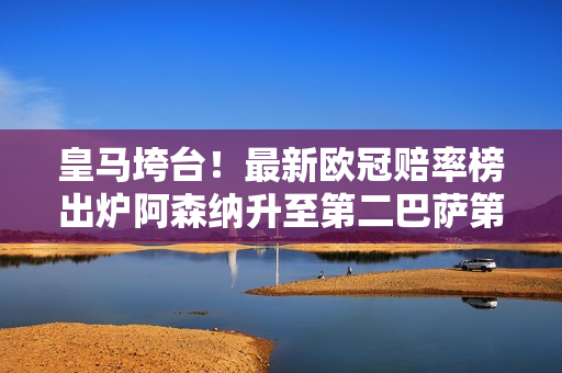 皇马垮台！最新欧冠赔率榜出炉阿森纳升至第二巴萨第六