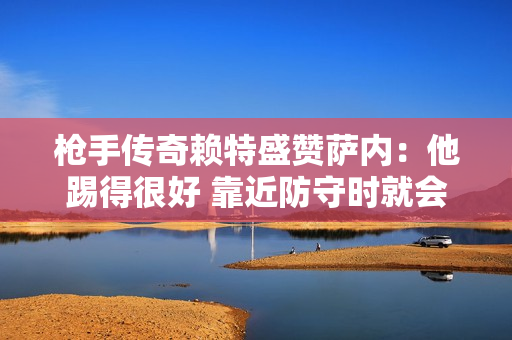 枪手传奇赖特盛赞萨内：他踢得很好 靠近防守时就会摆脱他