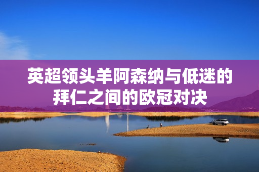 英超领头羊阿森纳与低迷的拜仁之间的欧冠对决