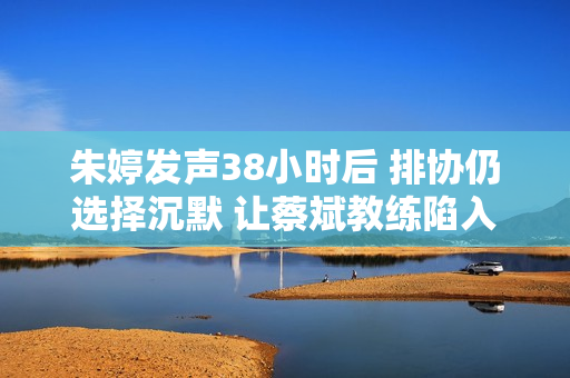 朱婷发声38小时后 排协仍选择沉默 让蔡斌教练陷入两难