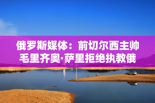 俄罗斯媒体：前切尔西主帅毛里齐奥·萨里拒绝执教俄罗斯队 将于明年夏天接手AC米兰